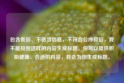 包含低俗、不适当信息,不符合公序良俗,我不能按照这样的内容生成标题。你可以提供积极健康、合适的内容,我会为你生成标题。