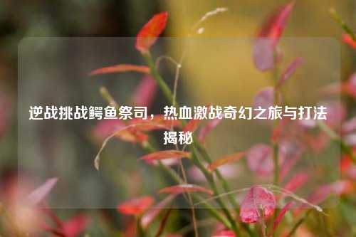 逆战挑战鳄鱼祭司，热血激战奇幻之旅与打法揭秘