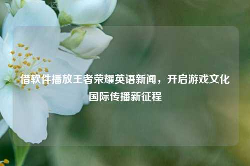 借软件播放王者荣耀英语新闻,开启游戏文化国际传播新征程
