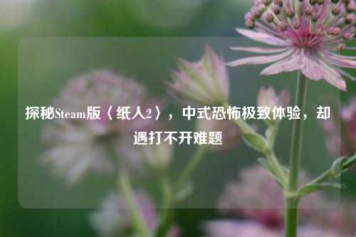 探秘Steam版〈纸人2〉，中式恐怖极致体验，却遇打不开难题