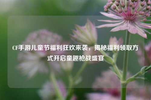 CF手游儿童节福利狂欢来袭,揭秘福利领取方式开启童趣枪战盛宴