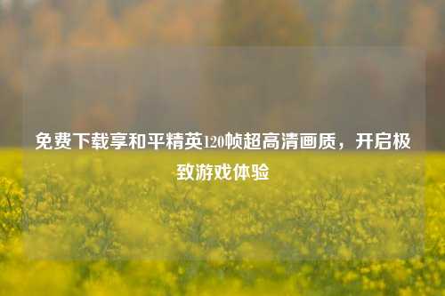 免费下载享和平精英120帧超高清画质，开启极致游戏体验