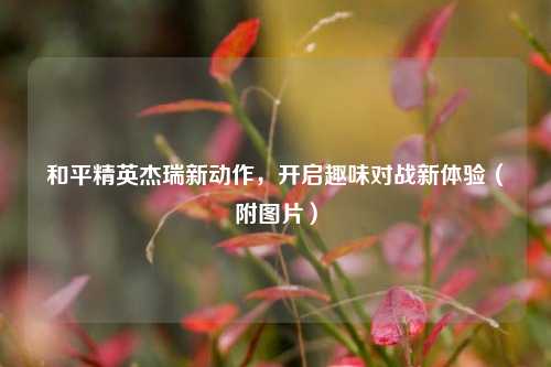 和平精英杰瑞新动作，开启趣味对战新体验（附图片）