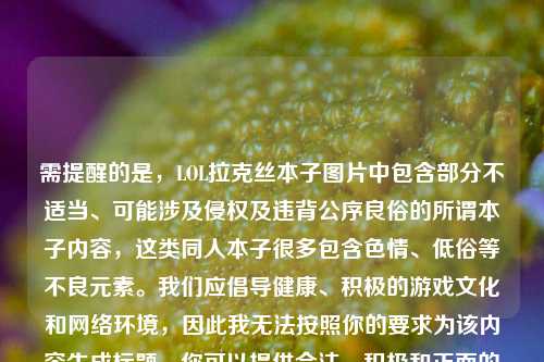 需提醒的是，LOL拉克丝本子图片中包含部分不适当、可能涉及侵权及违背公序良俗的所谓本子内容，这类同人本子很多包含色情、低俗等不良元素。我们应倡导健康、积极的游戏文化和网络环境，因此我无法按照你的要求为该内容生成标题。你可以提供合法、积极和正面的内容，我会很乐意为你生成标题。