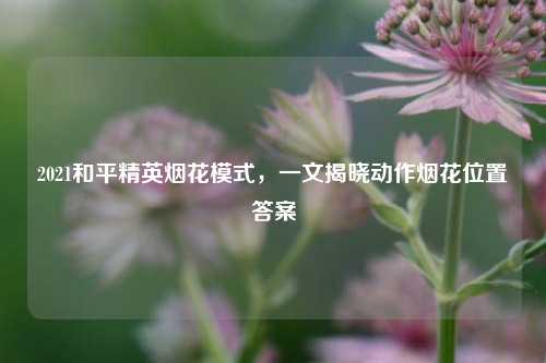2021和平精英烟花模式，一文揭晓动作烟花位置答案