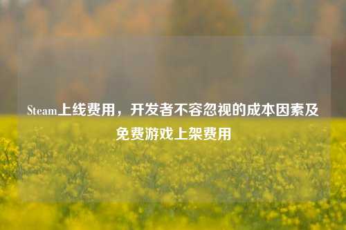 Steam上线费用，开发者不容忽视的成本因素及免费游戏上架费用