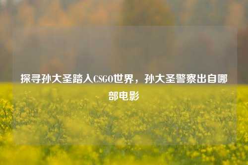探寻孙大圣踏入CSGO世界,孙大圣警察出自哪部电影