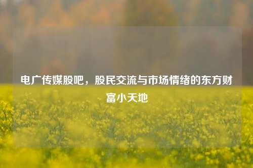 电广传媒股吧,股民交流与市场情绪的东方财富小天地