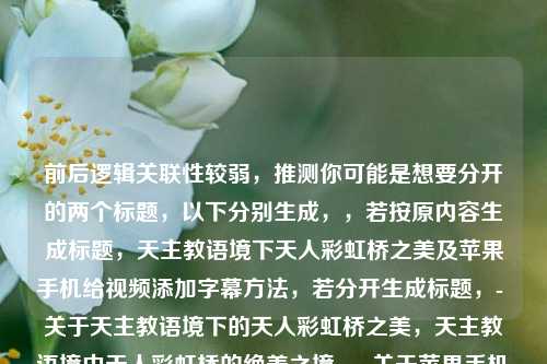 前后逻辑关联性较弱,推测你可能是想要分开的两个标题,以下分别生成,,若按原内容生成标题,天主教语境下天人彩虹桥之美及苹果手机给视频添加字幕方法,若分开生成标题,- 关于天主教语境下的天人彩虹桥之美,天主教语境中天人彩虹桥的绝美之境,- 关于苹果手机如何给视频添加字幕,苹果手机视频添加字幕的方法