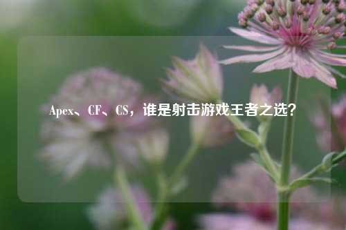 Apex、CF、CS,谁是射击游戏王者之选?