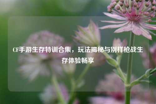 CF手游生存特训合集,玩法揭秘与别样枪战生存体验畅享