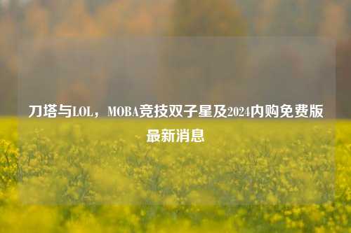 刀塔与LOL,MOBA竞技双子星及2024内购免费版最新消息