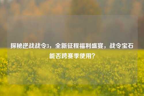 探秘逆战战令3,全新征程福利盛宴,战令宝石能否跨赛季使用?