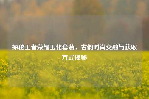 探秘王者荣耀玉化套装,古韵时尚交融与获取方式揭秘