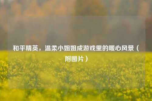 和平精英,温柔小姐姐成游戏里的暖心风景(附图片)