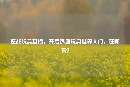 逆战玩具直播,开启热血玩具世界大门,在哪看?