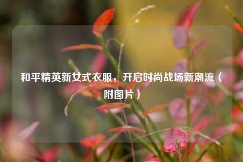 和平精英新女式衣服,开启时尚战场新潮流(附图片)