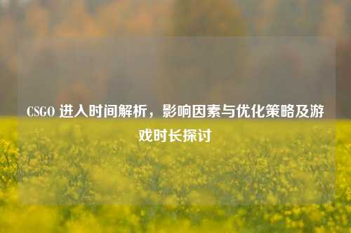 CSGO 进入时间解析,影响因素与优化策略及游戏时长探讨
