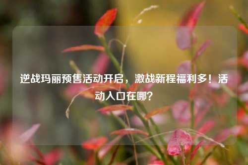 逆战玛丽预售活动开启，激战新程福利多！活动入口在哪？