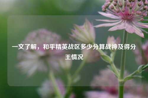 一文了解，和平精英战区多少分算战神及得分王情况