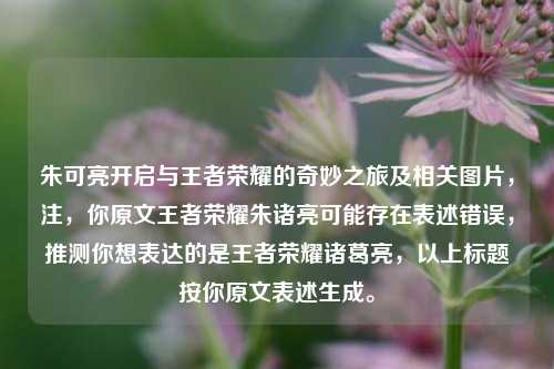 朱可亮开启与王者荣耀的奇妙之旅及相关图片，注，你原文王者荣耀朱诸亮可能存在表述错误，推测你想表达的是王者荣耀诸葛亮，以上标题按你原文表述生成。