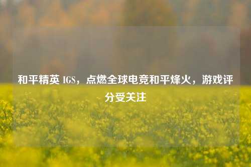 和平精英 IGS，点燃全球电竞和平烽火，游戏评分受关注