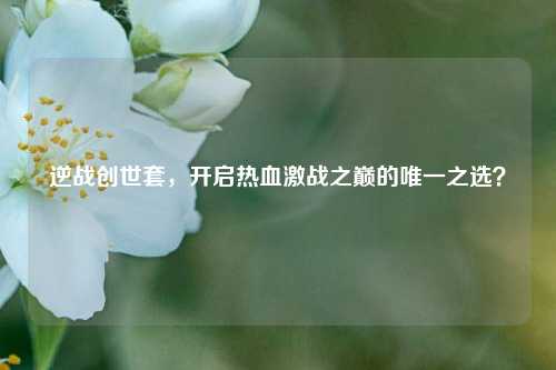 逆战创世套，开启热血激战之巅的唯一之选？