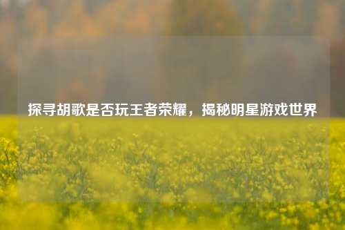 探寻胡歌是否玩王者荣耀，揭秘明星游戏世界