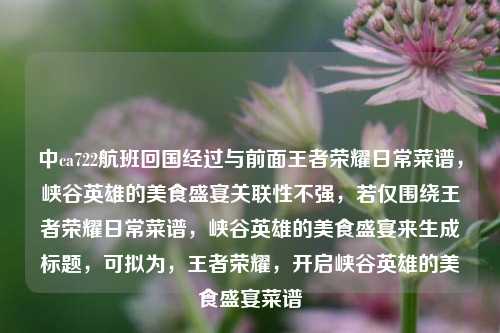 中ca722航班回国经过与前面王者荣耀日常菜谱,峡谷英雄的美食盛宴关联性不强,若仅围绕王者荣耀日常菜谱,峡谷英雄的美食盛宴来生成标题,可拟为,王者荣耀,开启峡谷英雄的美食盛宴菜谱