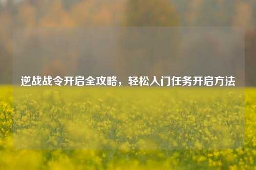 逆战战令开启全攻略,轻松入门任务开启方法