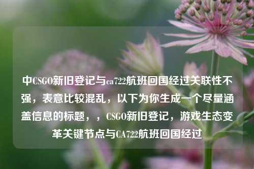 中CSGO新旧登记与ca722航班回国经过关联性不强，表意比较混乱，以下为你生成一个尽量涵盖信息的标题，，CSGO新旧登记，游戏生态变革关键节点与CA722航班回国经过