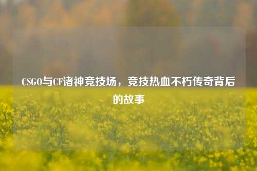 CSGO与CF诸神竞技场,竞技热血不朽传奇背后的故事