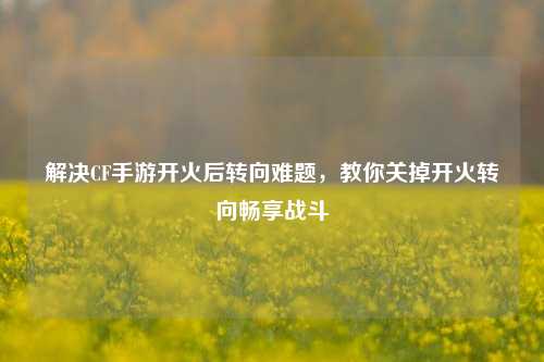 解决CF手游开火后转向难题,教你关掉开火转向畅享战斗