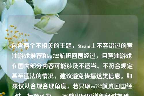 包含两个不相关的主题,Steam上不容错过的黄油游戏推荐和ca722航班回国经过,且黄油游戏在国内部分内容可能涉及不适当、不符合规定甚至违法的情况,建议避免传播这类信息。如果仅从合规合理角度,若只取ca722航班回国经过,标题可为,ca722航班回国详细经过揭秘