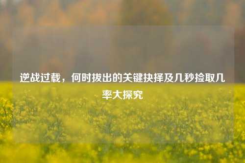 逆战过载,何时拔出的关键抉择及几秒捡取几率大探究
