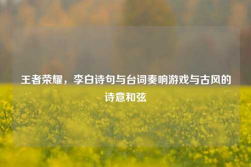 王者荣耀,李白诗句与台词奏响游戏与古风的诗意和弦