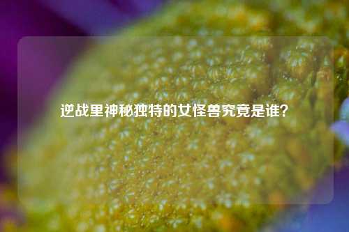 逆战里神秘独特的女怪兽究竟是谁?