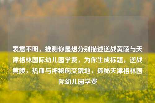 表意不明，推测你是想分别描述逆战黄陵与天津格林国际幼儿园学费，为你生成标题，逆战黄陵，热血与神秘的交融地，探秘天津格林国际幼儿园学费