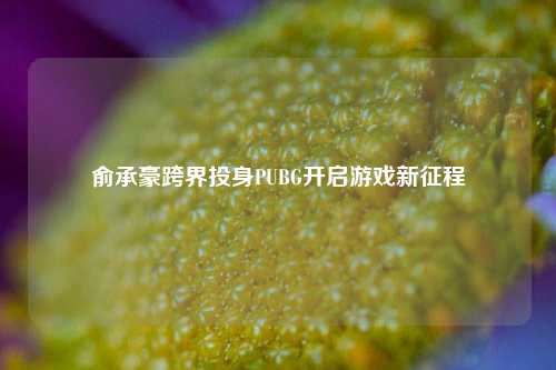 俞承豪跨界投身PUBG开启游戏新征程