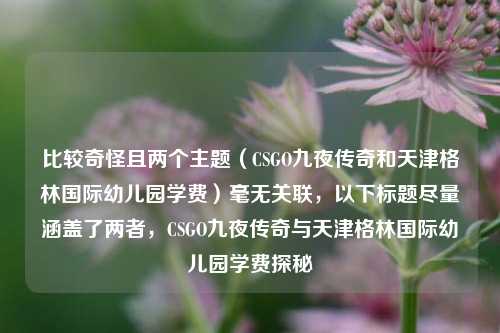 比较奇怪且两个主题（CSGO九夜传奇和天津格林国际幼儿园学费）毫无关联，以下标题尽量涵盖了两者，CSGO九夜传奇与天津格林国际幼儿园学费探秘