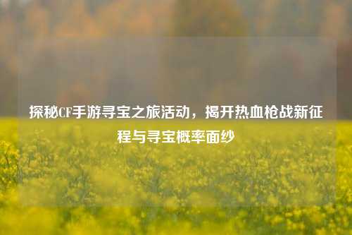 探秘CF手游寻宝之旅活动，揭开热血枪战新征程与寻宝概率面纱
