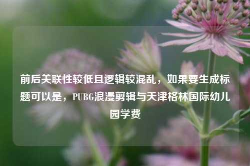 前后关联性较低且逻辑较混乱,如果要生成标题可以是,PUBG浪漫剪辑与天津格林国际幼儿园学费