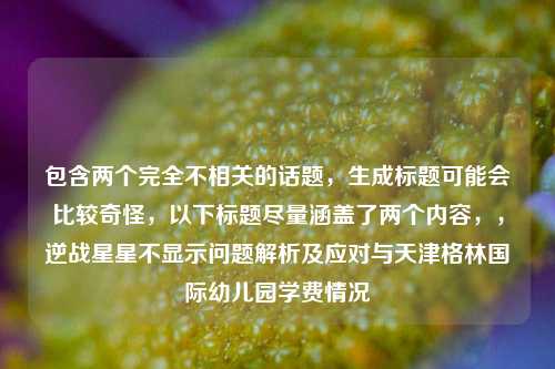 包含两个完全不相关的话题,生成标题可能会比较奇怪,以下标题尽量涵盖了两个内容,,逆战星星不显示问题解析及应对与天津格林国际幼儿园学费情况