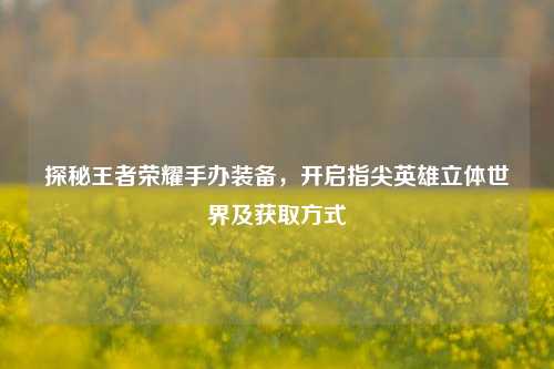 探秘王者荣耀手办装备，开启指尖英雄立体世界及获取方式
