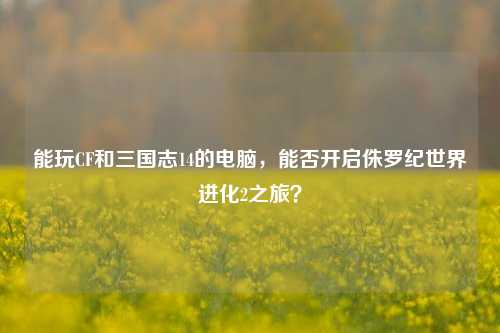 能玩CF和三国志14的电脑,能否开启侏罗纪世界进化2之旅?