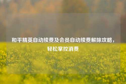 和平精英自动续费及会员自动续费解除攻略,轻松掌控消费
