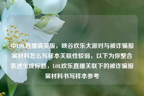 中LOL直播搞笑版，峡谷欢乐大派对与被诈骗报案材料怎么写样本关联性较弱，以下为你整合表述生成标题，LOL欢乐直播关联下的被诈骗报案材料书写样本参考