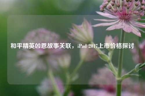 和平精英凶恩故事关联,iPad 2017上市价格探讨