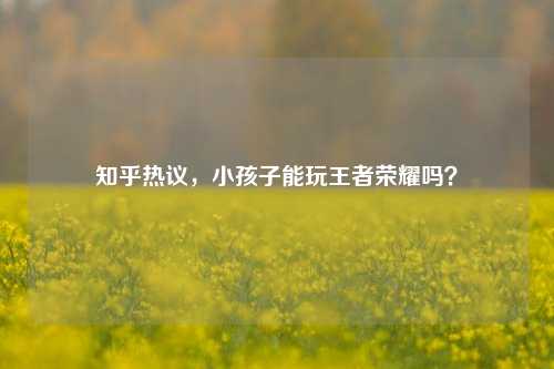 知乎热议,小孩子能玩王者荣耀吗?