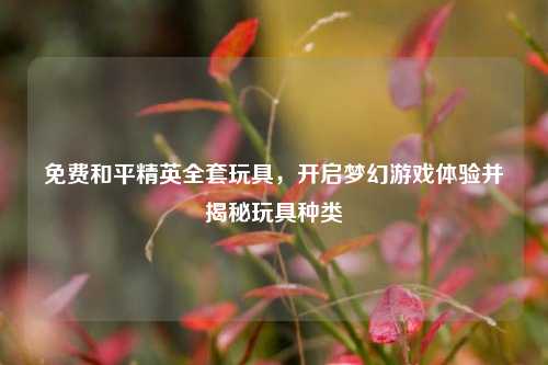 免费和平精英全套玩具，开启梦幻游戏体验并揭秘玩具种类